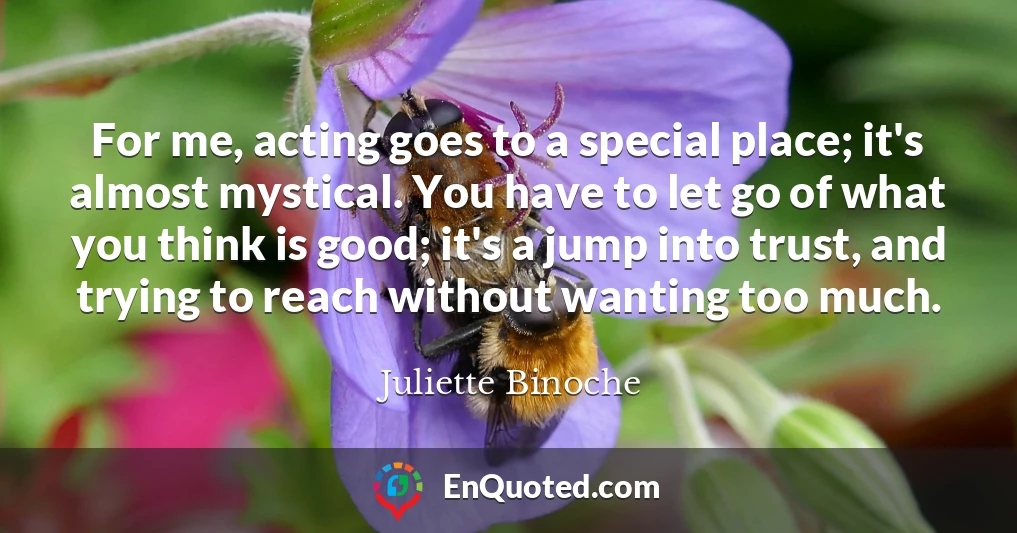 For me, acting goes to a special place; it's almost mystical. You have to let go of what you think is good; it's a jump into trust, and trying to reach without wanting too much.