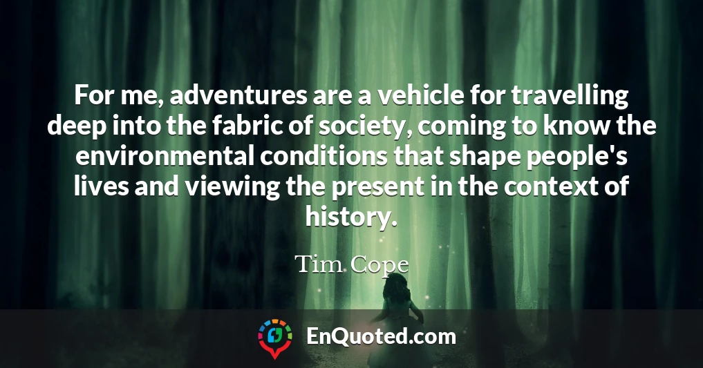 For me, adventures are a vehicle for travelling deep into the fabric of society, coming to know the environmental conditions that shape people's lives and viewing the present in the context of history.