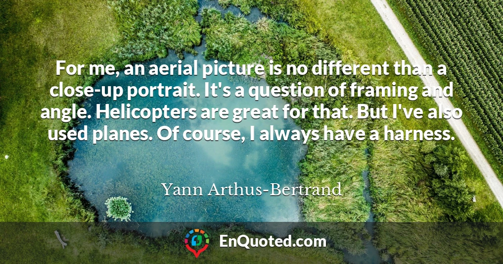 For me, an aerial picture is no different than a close-up portrait. It's a question of framing and angle. Helicopters are great for that. But I've also used planes. Of course, I always have a harness.