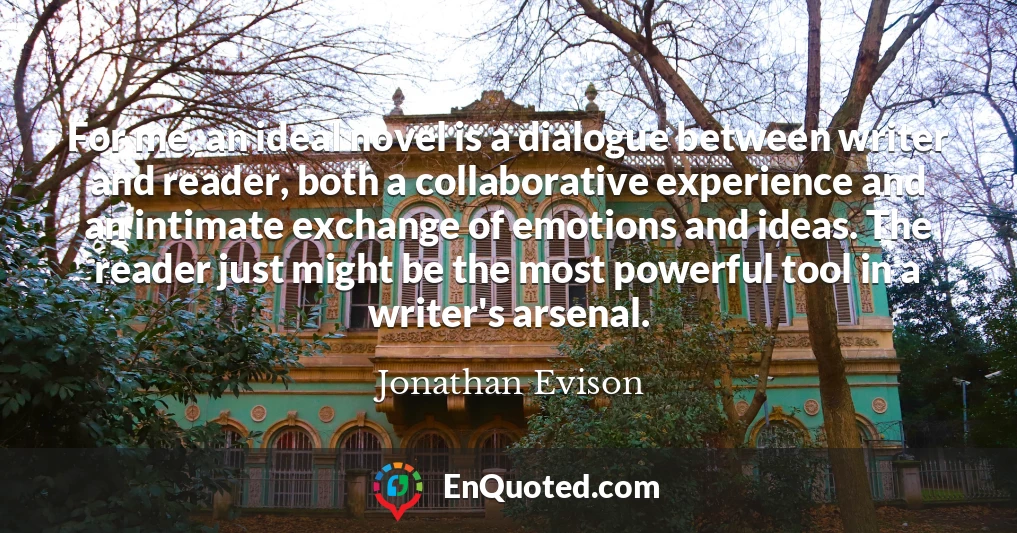 For me, an ideal novel is a dialogue between writer and reader, both a collaborative experience and an intimate exchange of emotions and ideas. The reader just might be the most powerful tool in a writer's arsenal.