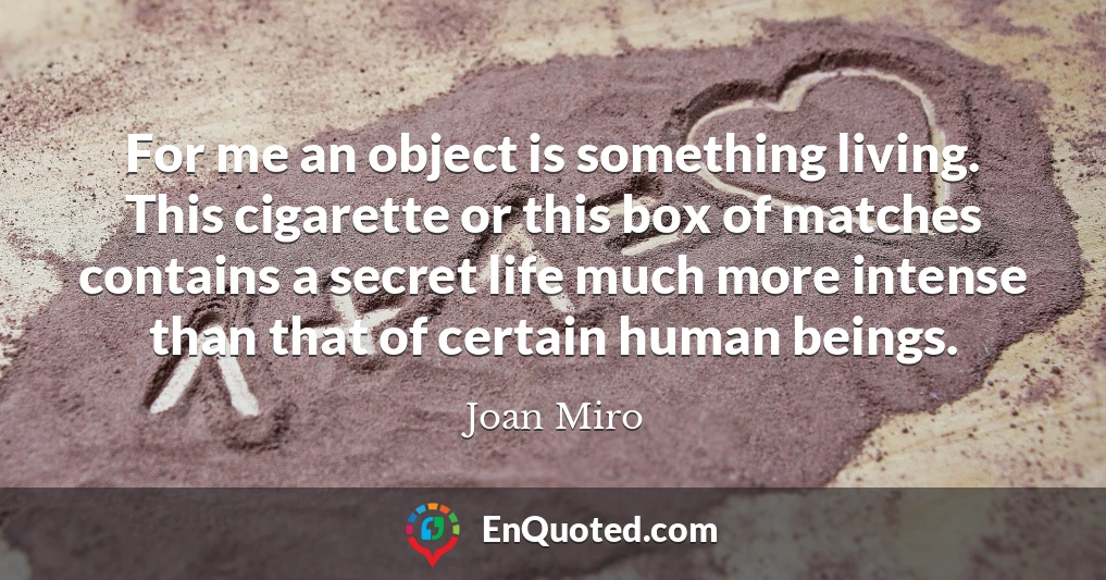 For me an object is something living. This cigarette or this box of matches contains a secret life much more intense than that of certain human beings.