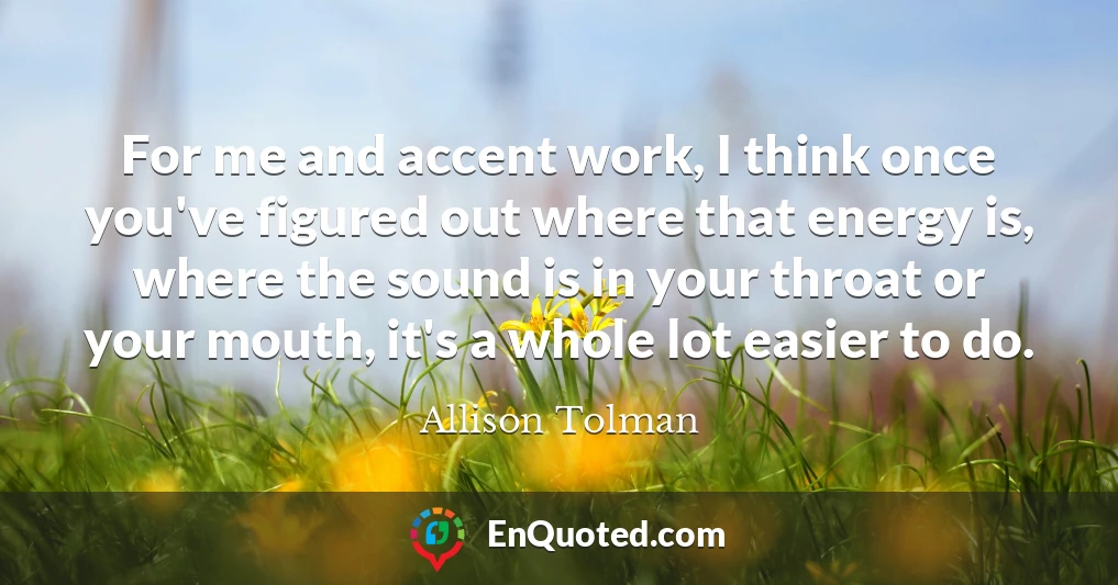 For me and accent work, I think once you've figured out where that energy is, where the sound is in your throat or your mouth, it's a whole lot easier to do.