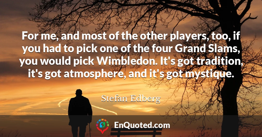 For me, and most of the other players, too, if you had to pick one of the four Grand Slams, you would pick Wimbledon. It's got tradition, it's got atmosphere, and it's got mystique.