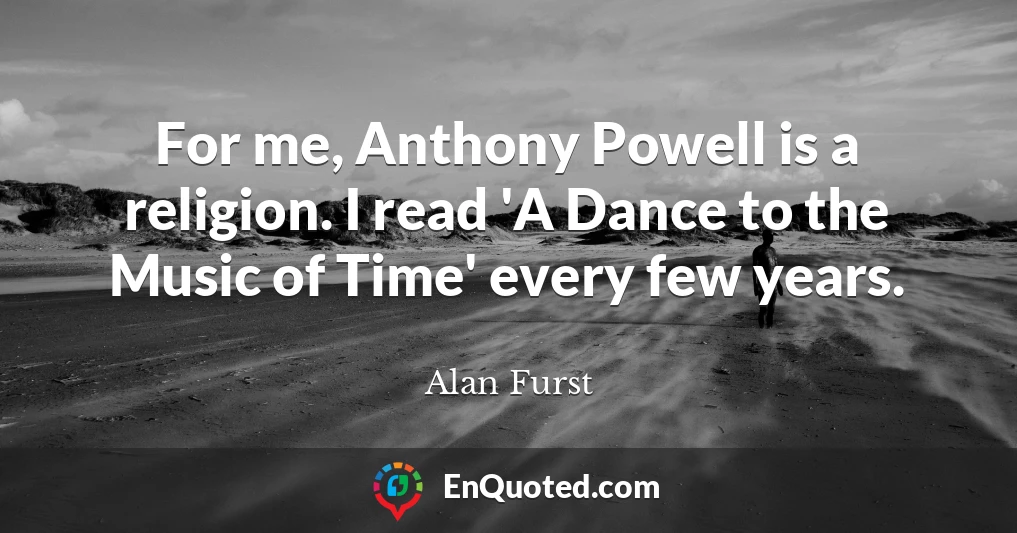 For me, Anthony Powell is a religion. I read 'A Dance to the Music of Time' every few years.