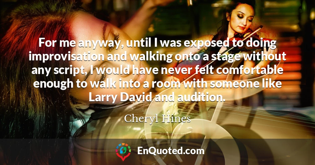 For me anyway, until I was exposed to doing improvisation and walking onto a stage without any script, I would have never felt comfortable enough to walk into a room with someone like Larry David and audition.