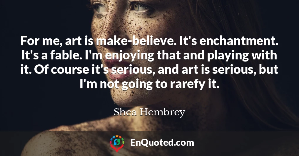 For me, art is make-believe. It's enchantment. It's a fable. I'm enjoying that and playing with it. Of course it's serious, and art is serious, but I'm not going to rarefy it.