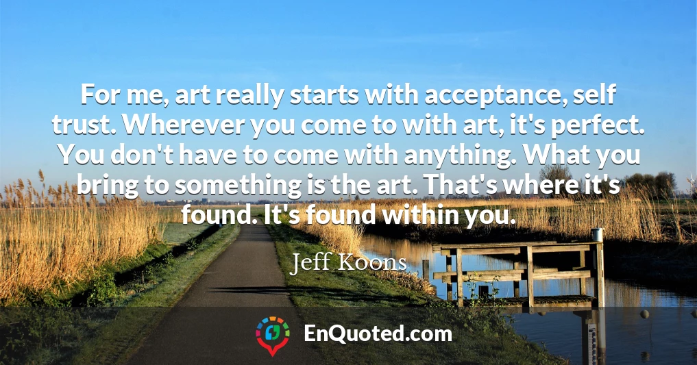 For me, art really starts with acceptance, self trust. Wherever you come to with art, it's perfect. You don't have to come with anything. What you bring to something is the art. That's where it's found. It's found within you.