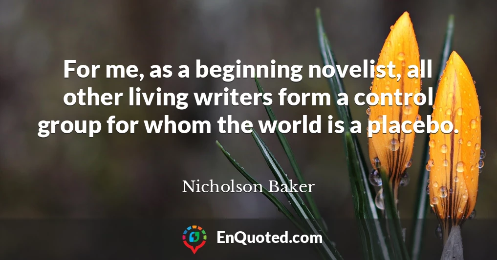 For me, as a beginning novelist, all other living writers form a control group for whom the world is a placebo.