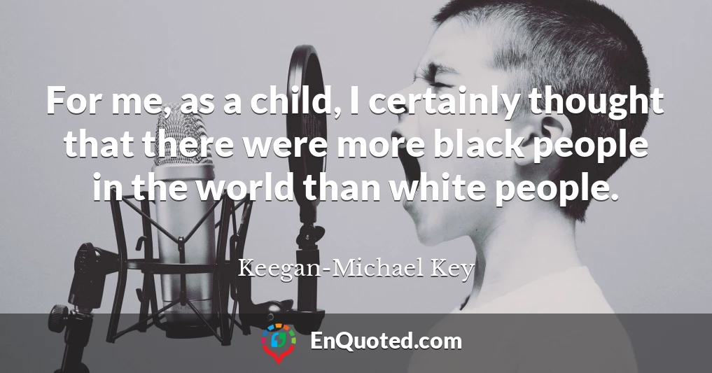 For me, as a child, I certainly thought that there were more black people in the world than white people.