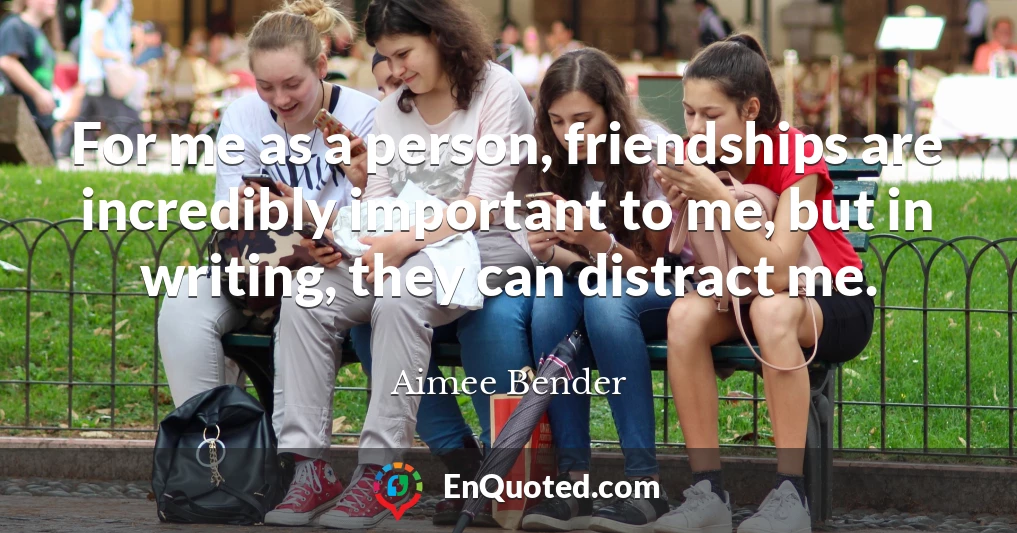 For me as a person, friendships are incredibly important to me, but in writing, they can distract me.
