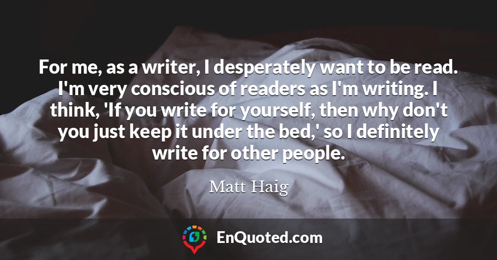 For me, as a writer, I desperately want to be read. I'm very conscious of readers as I'm writing. I think, 'If you write for yourself, then why don't you just keep it under the bed,' so I definitely write for other people.