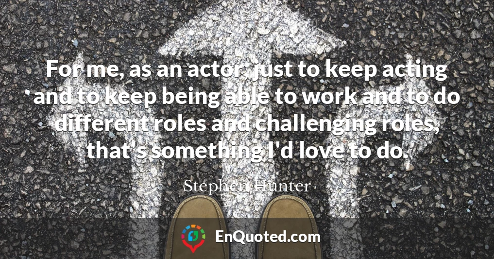 For me, as an actor, just to keep acting and to keep being able to work and to do different roles and challenging roles, that's something I'd love to do.