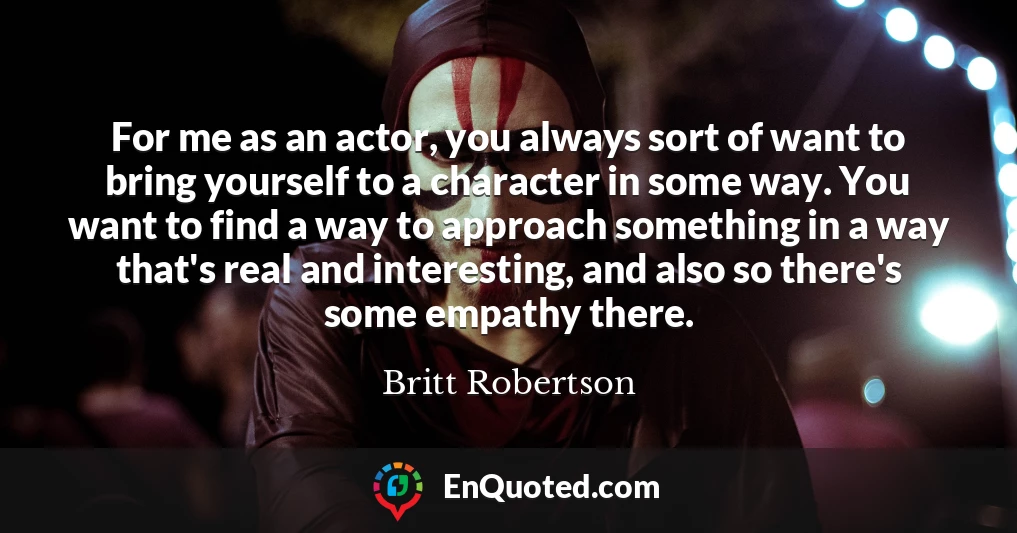 For me as an actor, you always sort of want to bring yourself to a character in some way. You want to find a way to approach something in a way that's real and interesting, and also so there's some empathy there.