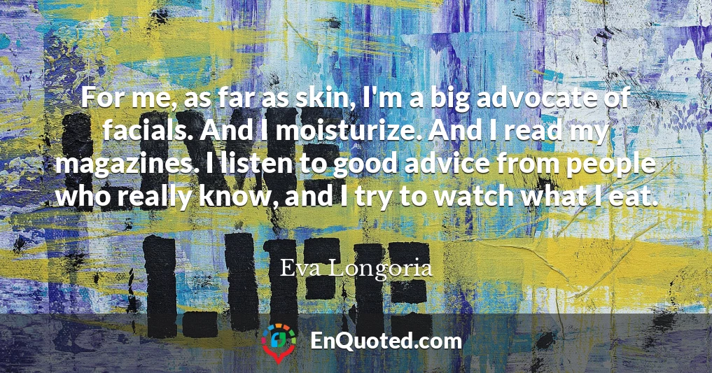 For me, as far as skin, I'm a big advocate of facials. And I moisturize. And I read my magazines. I listen to good advice from people who really know, and I try to watch what I eat.
