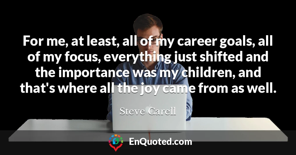 For me, at least, all of my career goals, all of my focus, everything just shifted and the importance was my children, and that's where all the joy came from as well.