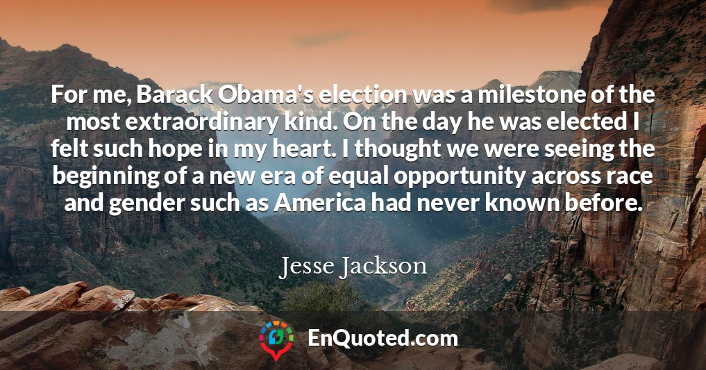 For me, Barack Obama's election was a milestone of the most extraordinary kind. On the day he was elected I felt such hope in my heart. I thought we were seeing the beginning of a new era of equal opportunity across race and gender such as America had never known before.