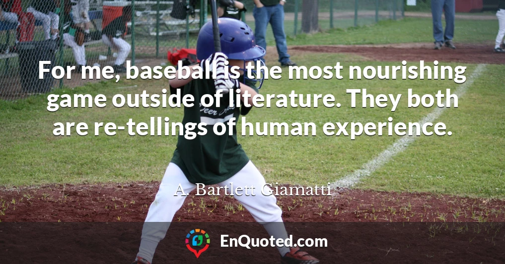 For me, baseball is the most nourishing game outside of literature. They both are re-tellings of human experience.