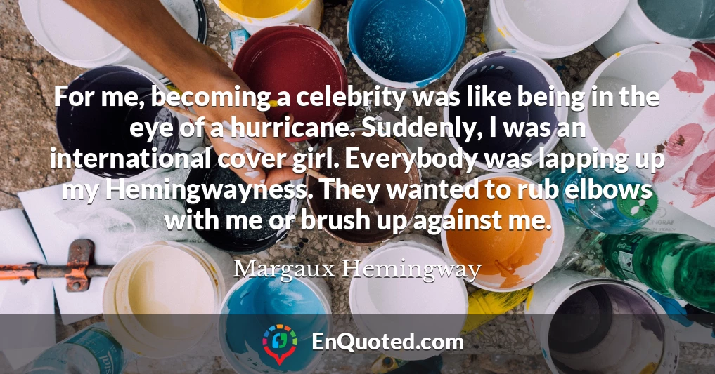 For me, becoming a celebrity was like being in the eye of a hurricane. Suddenly, I was an international cover girl. Everybody was lapping up my Hemingwayness. They wanted to rub elbows with me or brush up against me.