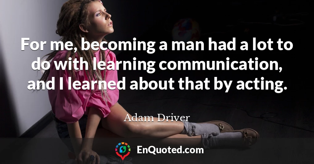 For me, becoming a man had a lot to do with learning communication, and I learned about that by acting.