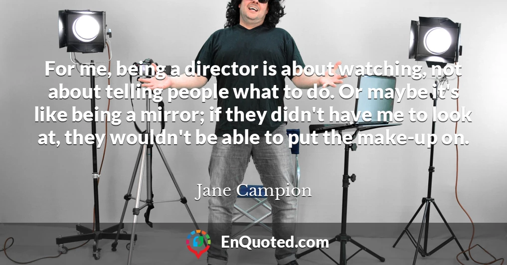 For me, being a director is about watching, not about telling people what to do. Or maybe it's like being a mirror; if they didn't have me to look at, they wouldn't be able to put the make-up on.