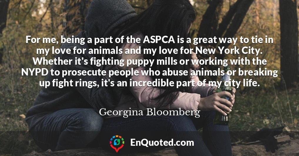 For me, being a part of the ASPCA is a great way to tie in my love for animals and my love for New York City. Whether it's fighting puppy mills or working with the NYPD to prosecute people who abuse animals or breaking up fight rings, it's an incredible part of my city life.