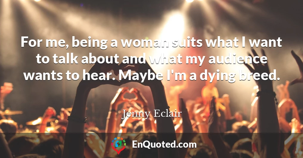 For me, being a woman suits what I want to talk about and what my audience wants to hear. Maybe I'm a dying breed.