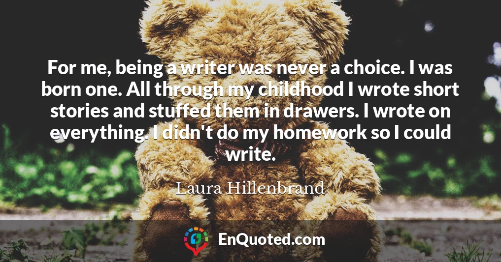 For me, being a writer was never a choice. I was born one. All through my childhood I wrote short stories and stuffed them in drawers. I wrote on everything. I didn't do my homework so I could write.