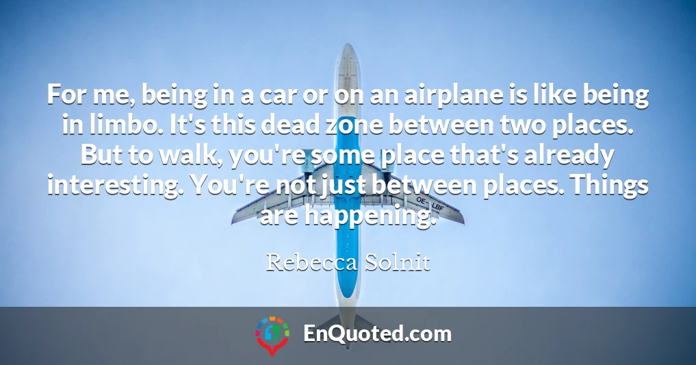 For me, being in a car or on an airplane is like being in limbo. It's this dead zone between two places. But to walk, you're some place that's already interesting. You're not just between places. Things are happening.