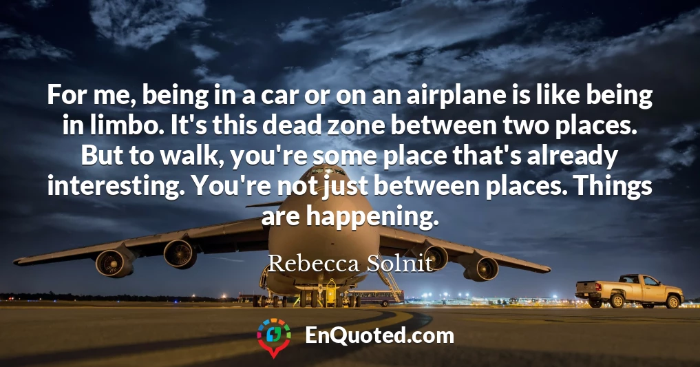 For me, being in a car or on an airplane is like being in limbo. It's this dead zone between two places. But to walk, you're some place that's already interesting. You're not just between places. Things are happening.