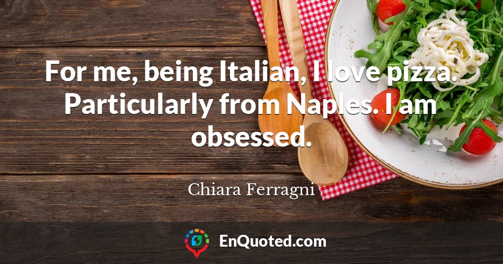 For me, being Italian, I love pizza. Particularly from Naples. I am obsessed.