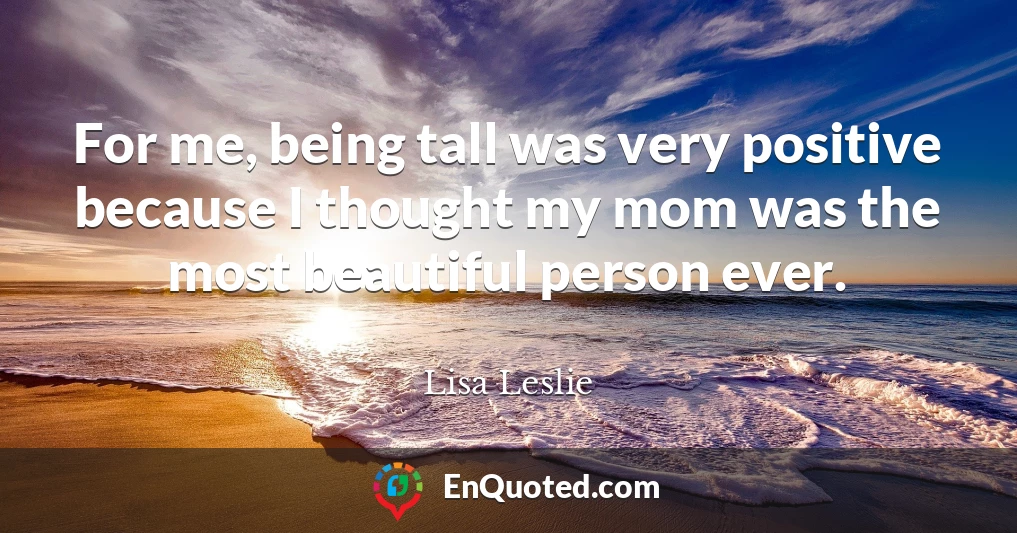 For me, being tall was very positive because I thought my mom was the most beautiful person ever.