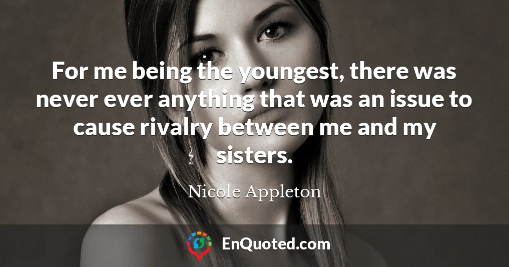For me being the youngest, there was never ever anything that was an issue to cause rivalry between me and my sisters.