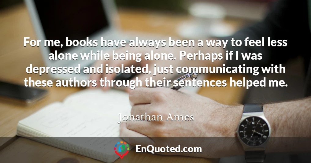 For me, books have always been a way to feel less alone while being alone. Perhaps if I was depressed and isolated, just communicating with these authors through their sentences helped me.