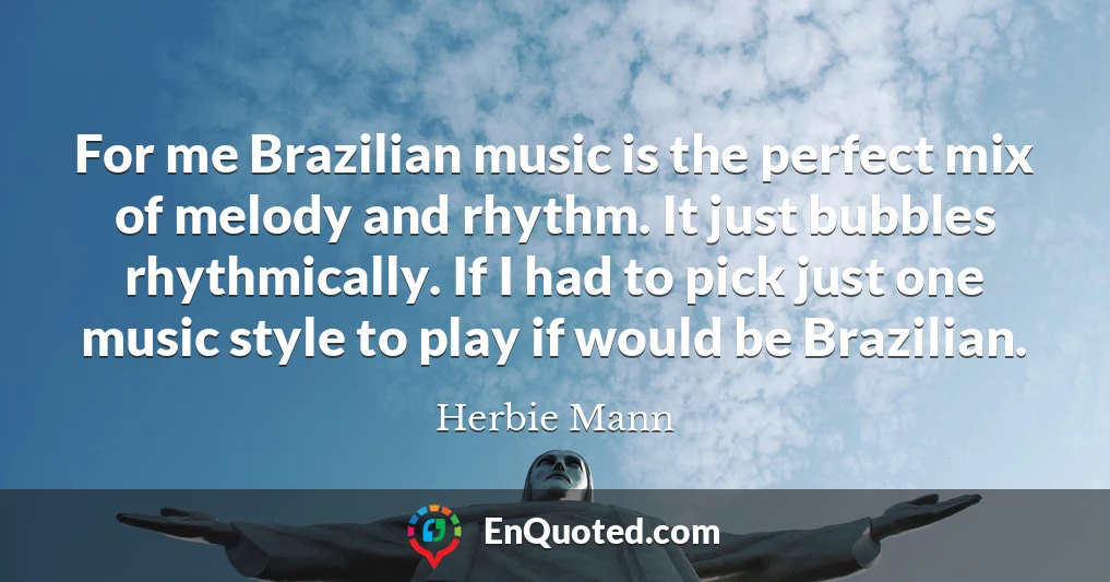 For me Brazilian music is the perfect mix of melody and rhythm. It just bubbles rhythmically. If I had to pick just one music style to play if would be Brazilian.