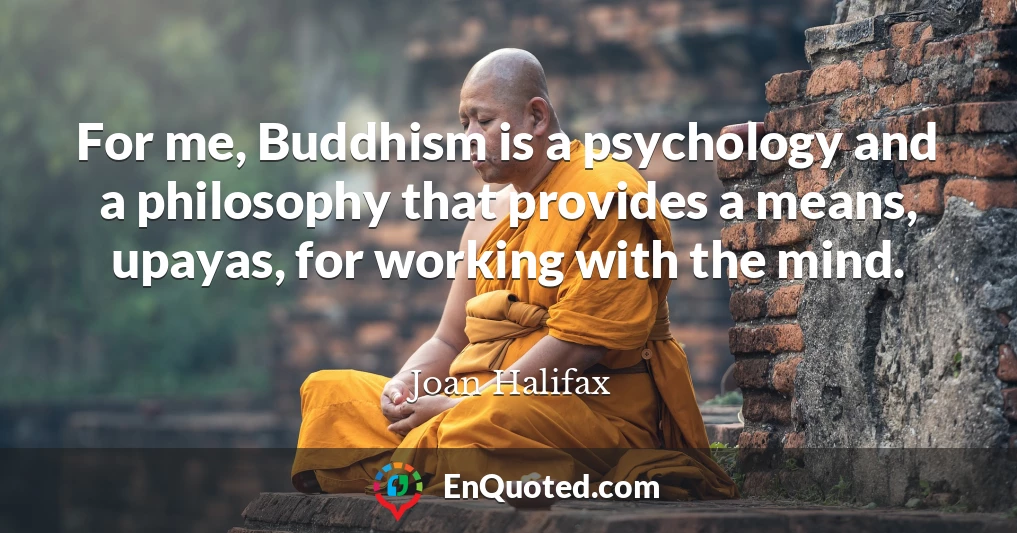 For me, Buddhism is a psychology and a philosophy that provides a means, upayas, for working with the mind.