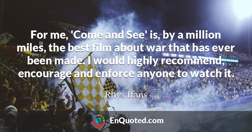 For me, 'Come and See' is, by a million miles, the best film about war that has ever been made. I would highly recommend, encourage and enforce anyone to watch it.