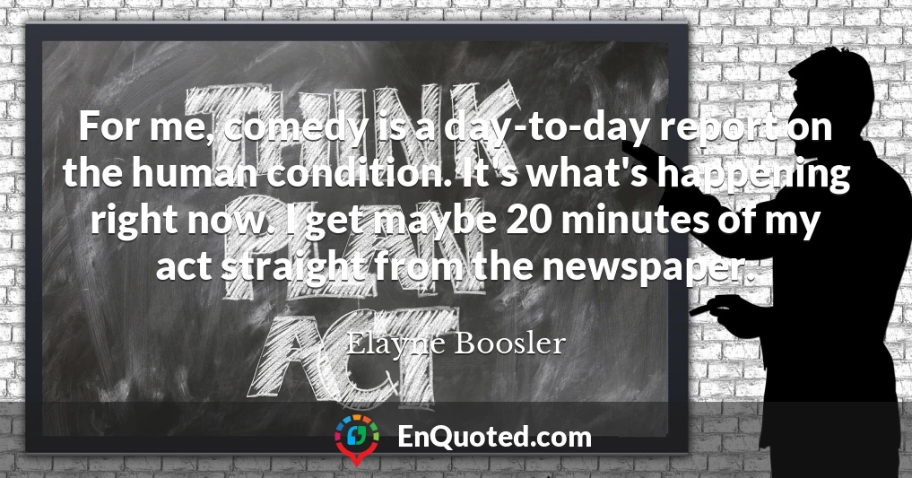 For me, comedy is a day-to-day report on the human condition. It's what's happening right now. I get maybe 20 minutes of my act straight from the newspaper.