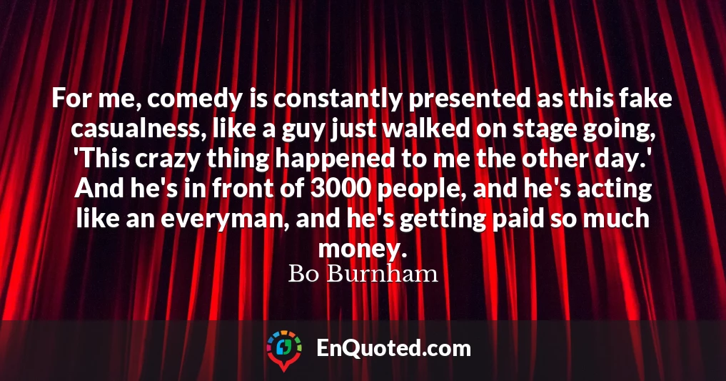 For me, comedy is constantly presented as this fake casualness, like a guy just walked on stage going, 'This crazy thing happened to me the other day.' And he's in front of 3000 people, and he's acting like an everyman, and he's getting paid so much money.