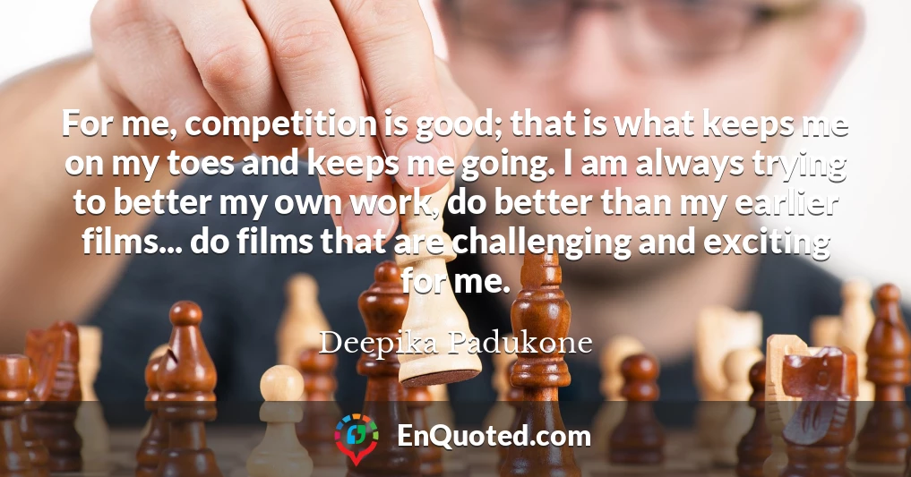 For me, competition is good; that is what keeps me on my toes and keeps me going. I am always trying to better my own work, do better than my earlier films... do films that are challenging and exciting for me.