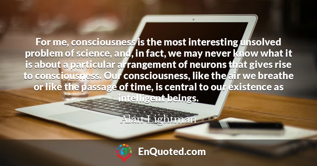 For me, consciousness is the most interesting unsolved problem of science, and, in fact, we may never know what it is about a particular arrangement of neurons that gives rise to consciousness. Our consciousness, like the air we breathe or like the passage of time, is central to our existence as intelligent beings.