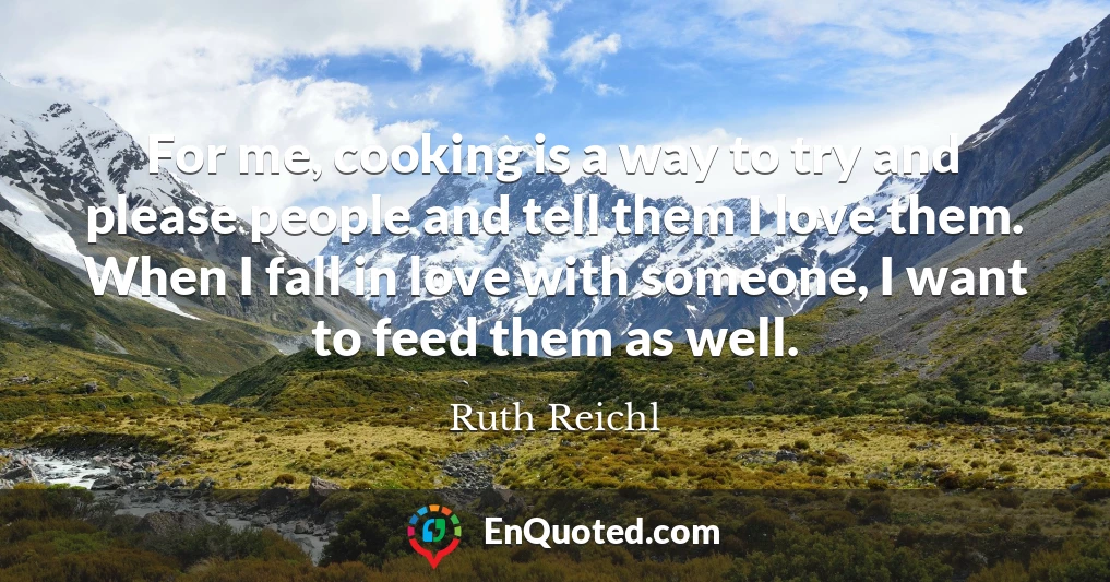 For me, cooking is a way to try and please people and tell them I love them. When I fall in love with someone, I want to feed them as well.