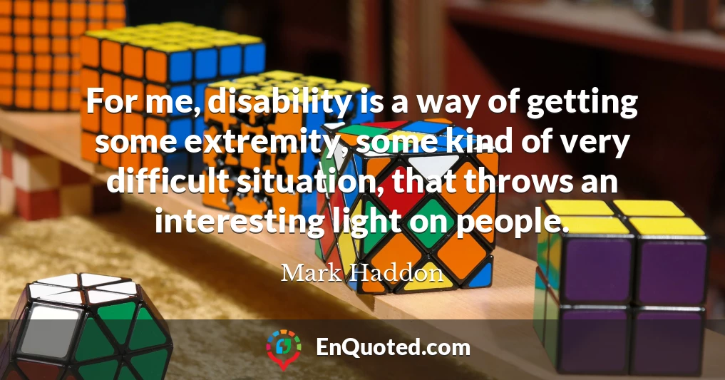 For me, disability is a way of getting some extremity, some kind of very difficult situation, that throws an interesting light on people.