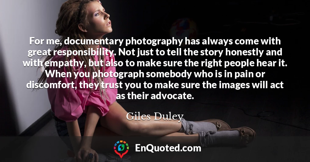 For me, documentary photography has always come with great responsibility. Not just to tell the story honestly and with empathy, but also to make sure the right people hear it. When you photograph somebody who is in pain or discomfort, they trust you to make sure the images will act as their advocate.