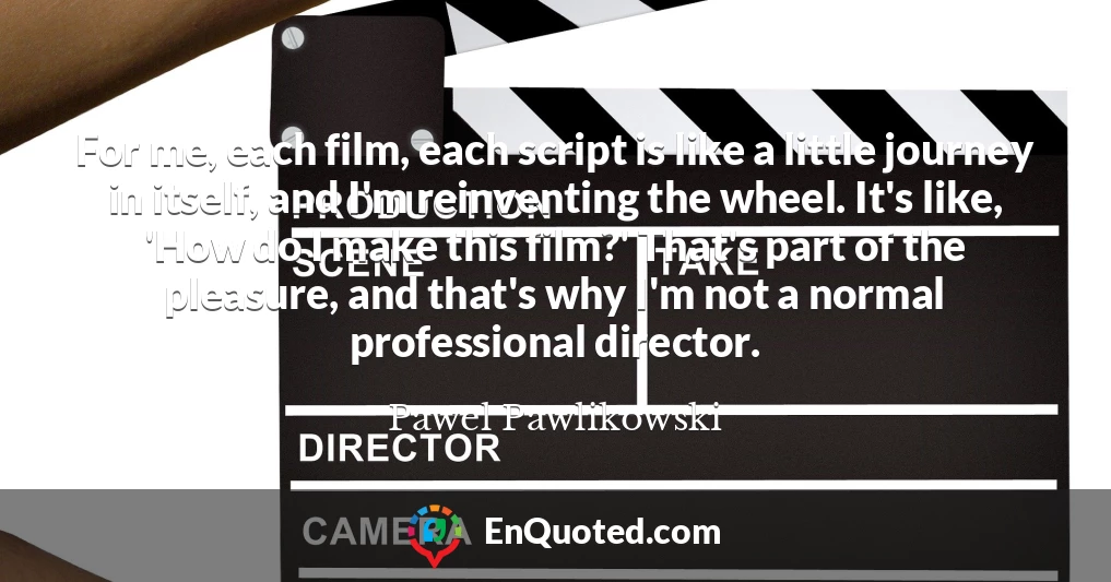 For me, each film, each script is like a little journey in itself, and I'm reinventing the wheel. It's like, 'How do I make this film?' That's part of the pleasure, and that's why I'm not a normal professional director.