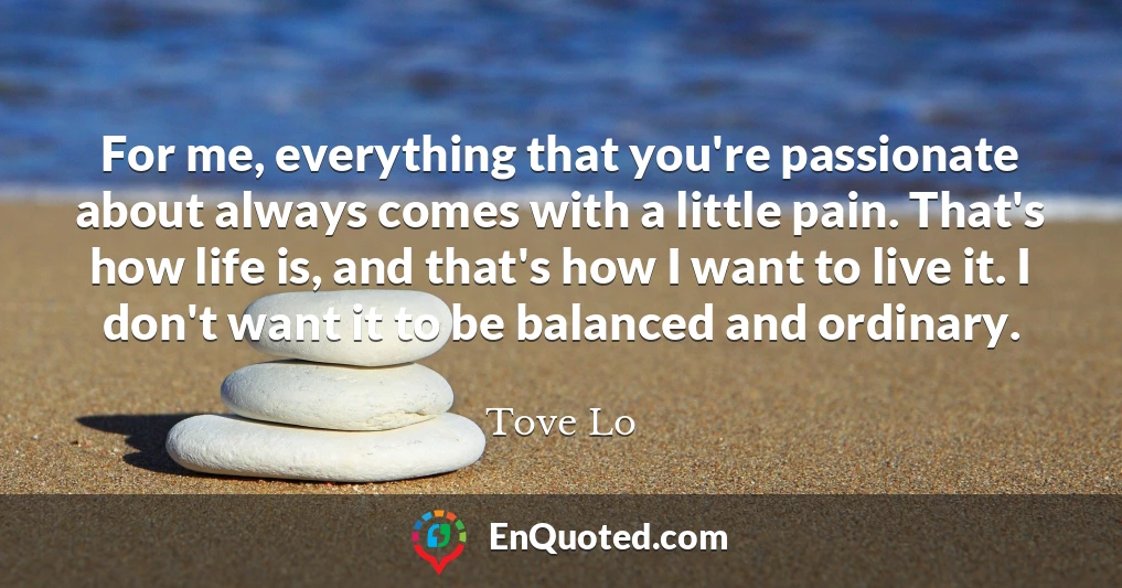 For me, everything that you're passionate about always comes with a little pain. That's how life is, and that's how I want to live it. I don't want it to be balanced and ordinary.