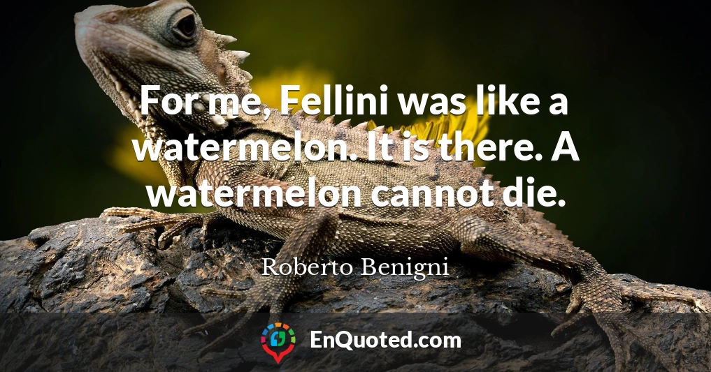 For me, Fellini was like a watermelon. It is there. A watermelon cannot die.