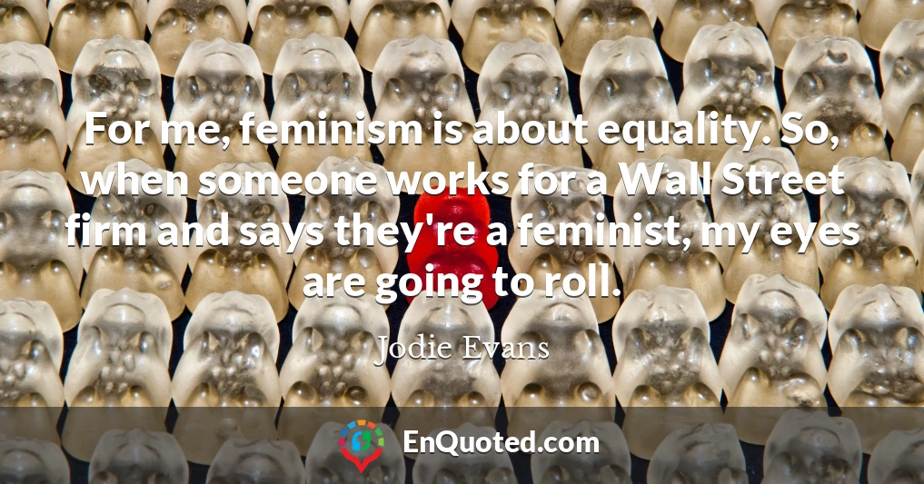 For me, feminism is about equality. So, when someone works for a Wall Street firm and says they're a feminist, my eyes are going to roll.