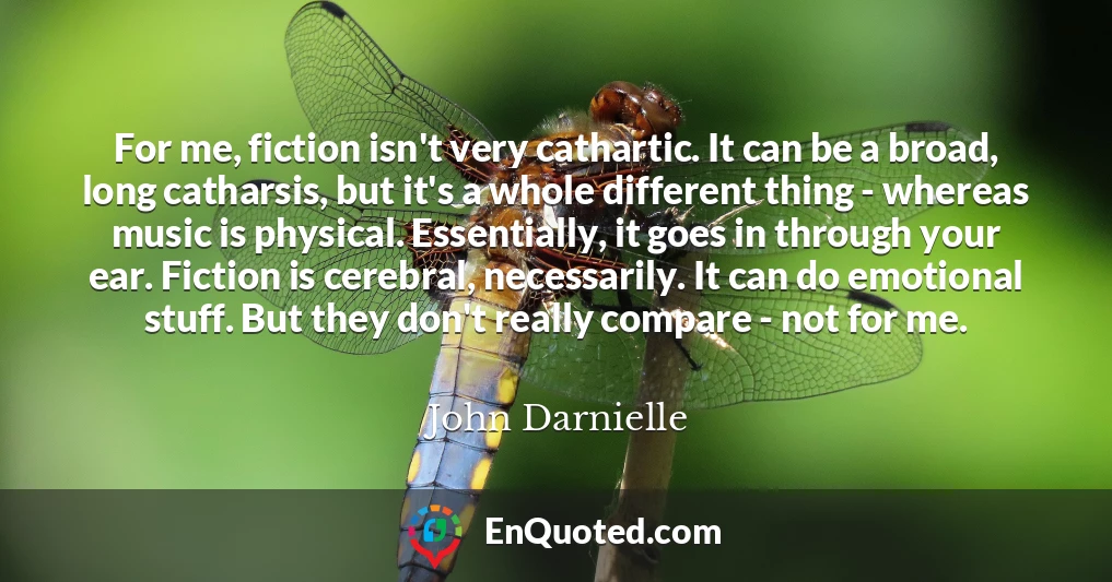 For me, fiction isn't very cathartic. It can be a broad, long catharsis, but it's a whole different thing - whereas music is physical. Essentially, it goes in through your ear. Fiction is cerebral, necessarily. It can do emotional stuff. But they don't really compare - not for me.