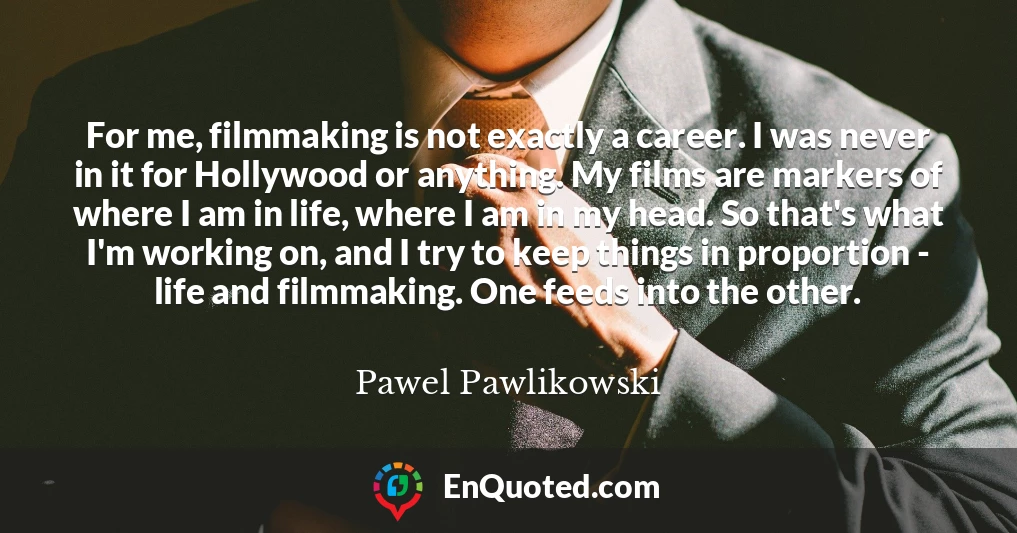 For me, filmmaking is not exactly a career. I was never in it for Hollywood or anything. My films are markers of where I am in life, where I am in my head. So that's what I'm working on, and I try to keep things in proportion - life and filmmaking. One feeds into the other.