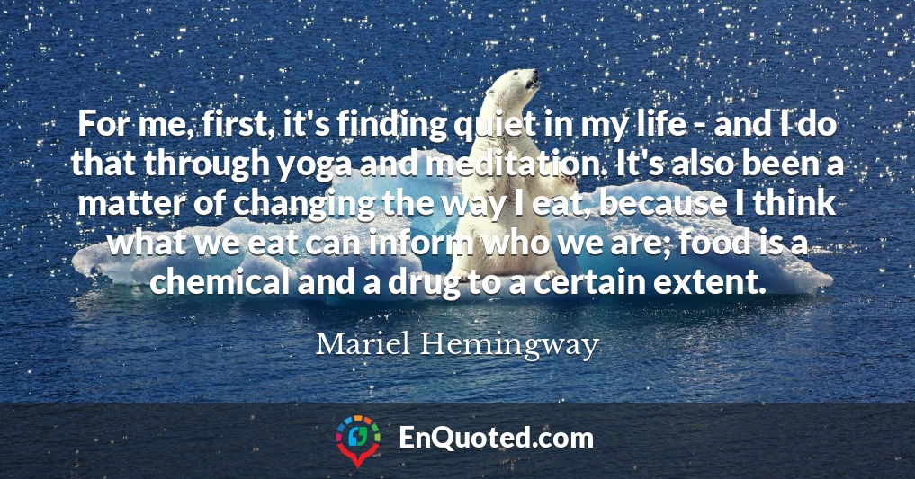 For me, first, it's finding quiet in my life - and I do that through yoga and meditation. It's also been a matter of changing the way I eat, because I think what we eat can inform who we are; food is a chemical and a drug to a certain extent.